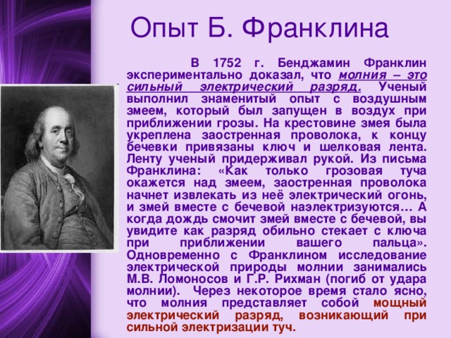  Опыт Б. Франклина  В 1752 г. Бенджамин Франклин экспериментально доказал, что молния – это сильный электрический разряд.  Ученый выполнил знаменитый опыт с воздушным змеем, который был запущен в воздух при приближении грозы. На крестовине змея была укреплена заостренная проволока, к концу бечевки привязаны ключ и шелковая лента. Ленту ученый придерживал рукой. Из письма Франклина: «Как только грозовая туча окажется над змеем, заостренная проволока начнет извлекать из неё электрический огонь, и змей вместе с бечевой наэлектризуются… А когда дождь смочит змей вместе с бечевой, вы увидите как разряд обильно стекает с ключа при приближении вашего пальца». Одновременно с Франклином исследование электрической природы молнии занимались М.В. Ломоносов и Г.Р. Рихман (погиб от удара молнии).  Через некоторое время стало ясно, что молния представляет собой мощный электрический разряд, возникающий при сильной электризации туч.  