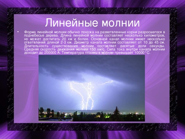 Линейные молнии Форма линейной молнии обычно похожа на разветвленные корни разросшегося в поднебесье дерева. Длина линейной молнии составляет несколько километров, но может достигать 20 км и более. Основной канал молнии имеет несколько ответвлений длиной 2-3 км. Диаметр канала молнии составляет от 10 до 45 см. Длительность существования молнии составляет десятые доли секунды. Средняя скорость движения молнии 150 км/с. Сила тока внутри канала молнии доходит до 200000 А. Температура плазмы в молнии превышает 10000°С. 