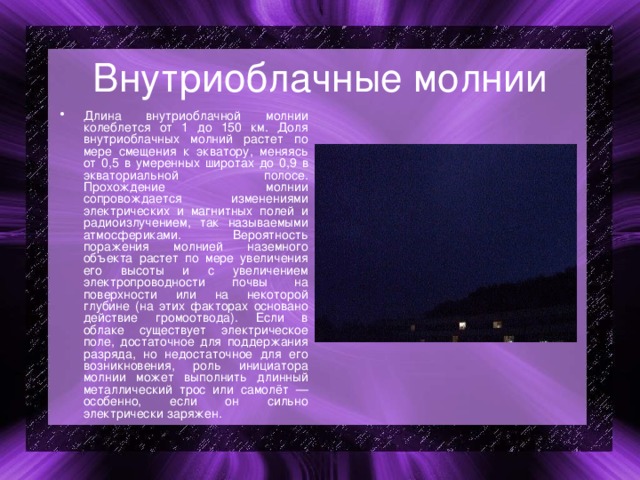 Внутриоблачные молнии Длина внутриоблачной молнии колеблется от 1 до 150 км. Доля внутриоблачных молний растет по мере смещения к экватору, меняясь от 0,5 в умеренных широтах до 0,9 в экваториальной полосе. Прохождение молнии сопровождается изменениями электрических и магнитных полей и радиоизлучением, так называемыми атмосфериками. Вероятность поражения молнией наземного объекта растет по мере увеличения его высоты и с увеличением электропроводности почвы на поверхности или на некоторой глубине (на этих факторах основано действие громоотвода). Если в облаке существует электрическое поле, достаточное для поддержания разряда, но недостаточное для его возникновения, роль инициатора молнии может выполнить длинный металлический трос или самолёт — особенно, если он сильно электрически заряжен. 