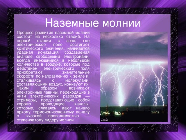 Наземные молнии Процесс развития наземной молнии состоит из несколько стадий. На первой стадии в зоне, где электрическое поле достигает критического значения, начинается ударная ионизация, создаваемая вначале свободными электронами, всегда имеющимися в небольшом количестве в воздухе, которые под действием электрического поля приобретают значительные скорости по направлению к земле и, сталкиваясь с молекулами, составляющими воздух, ионизуют их. Таким образом возникают электронные лавины, переходящие в нити электрических разрядов — стримеры, представляющие собой хорошо проводящие каналы, которые, сливаясь, дают начало яркому термоионизованному каналу с высокой проводимостью — ступенчатому лидеру молнии. 