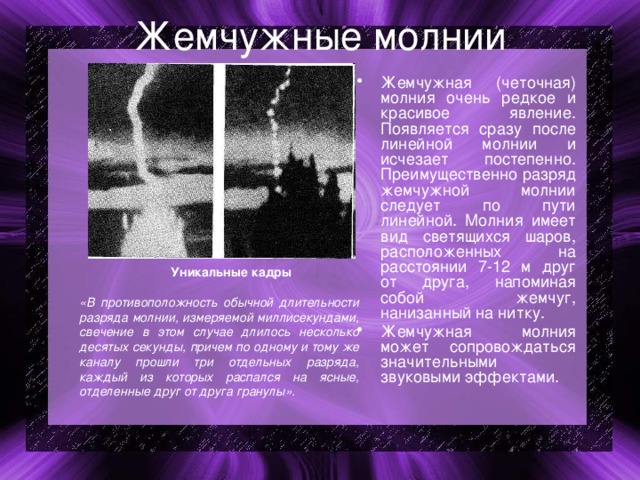 Жемчужные молнии Жемчужная (четочная) молния очень редкое и красивое явление. Появляется сразу после линейной молнии и исчезает постепенно. Преимущественно разряд жемчужной молнии следует по пути линейной. Молния имеет вид светящихся шаров, расположенных на расстоянии 7-12 м друг от друга, напоминая собой жемчуг, нанизанный на нитку. Жемчужная молния может сопровождаться значительными звуковыми эффектами.  Уникальные кадры  «В противоположность обычной длительности разряда молнии, измеряемой миллисекундами, свечение в этом случае длилось несколько десятых секунды, причем по одному и тому же каналу прошли три отдельных разряда, каждый из которых распался на ясные, отделенные друг от друга гранулы». 