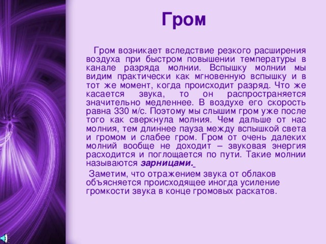 Гром  Гром возникает вследствие резкого расширения воздуха при быстром повышении температуры в канале разряда молнии. Вспышку молнии мы видим практически как мгновенную вспышку и в тот же момент, когда происходит разряд. Что же касается звука, то он распространяется значительно медленнее. В воздухе его скорость равна 330 м/с. Поэтому мы слышим гром уже после того как сверкнула молния. Чем дальше от нас молния, тем длиннее пауза между вспышкой света и громом и слабее гром. Гром от очень далеких молний вообще не доходит – звуковая энергия расходится и поглощается по пути. Такие молнии называются зарницами.   Заметим, что отражением звука от облаков объясняется происходящее иногда усиление громкости звука в конце громовых раскатов. 