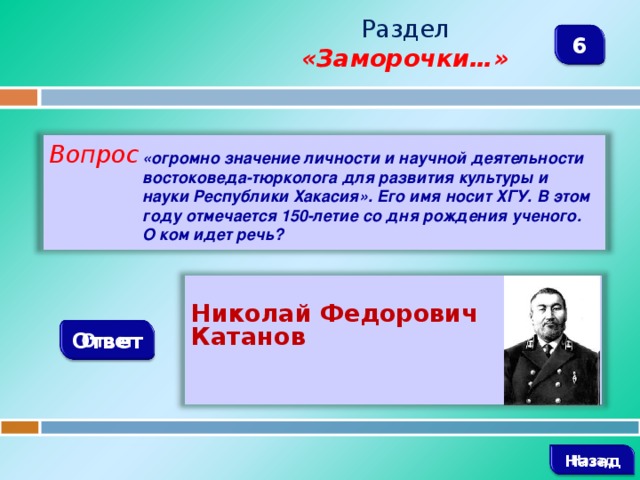 Раздел  «Заморочки…» 6 Вопрос «огромно значение личности и научной деятельности востоковеда-тюрколога для развития культуры и науки Республики Хакасия». Его имя носит ХГУ. В этом году отмечается 150-летие со дня рождения ученого. О ком идет речь?     Николай Федорович Катанов Ответ  Назад