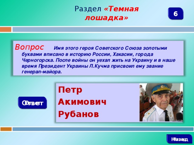 Раздел  «Темная лошадка» 6 Вопрос  Имя этого героя Советского Союза золотыми буквами вписано в историю России, Хакасии, города Черногорска. После войны он уехал жить на Украину и в наше время Президент Украины Л.Кучма присвоил ему звание генерал-майора. Петр Акимович Рубанов Ответ   Назад