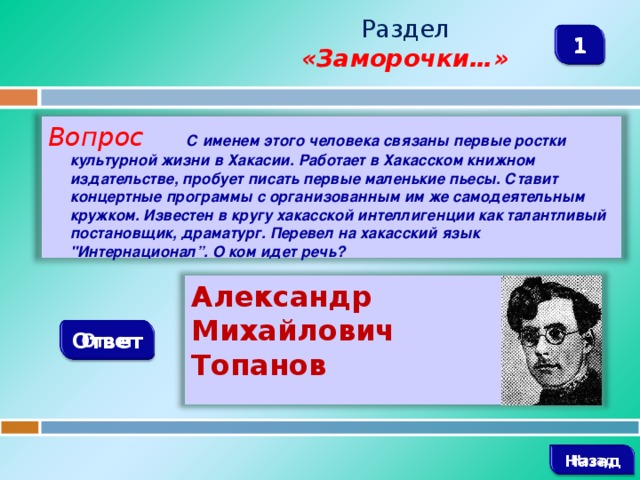 Раздел  «Заморочки…» 1 Вопрос С именем этого человека связаны первые ростки культурной жизни в Хакасии. Работает в Хакасском книжном издательстве, пробует писать первые маленькие пьесы. Ставит концертные программы с организованным им же самодеятельным кружком. Известен в кругу хакасской интеллигенции как талантливый постановщик, драматург. Перевел на хакасский язык 