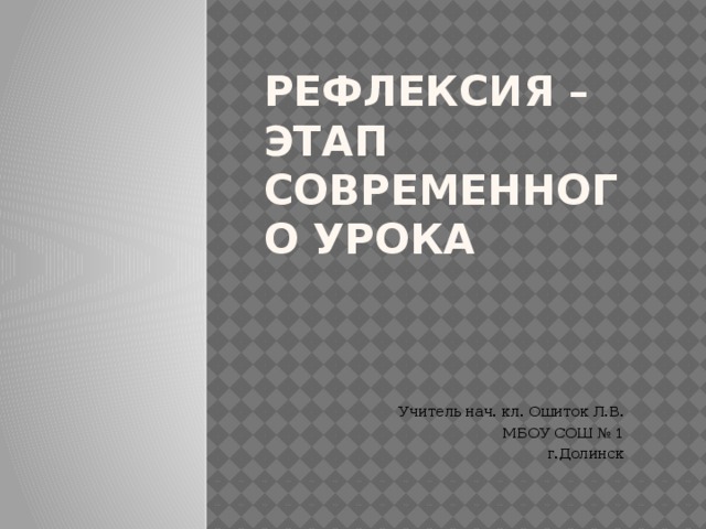 Рефлексия – этап современного урока Учитель нач. кл. Ошиток Л.В. МБОУ СОШ № 1 г.Долинск 