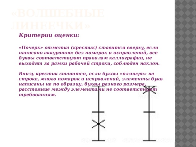 «Волшебные линеечки» Критерии оценки:  «Почерк» отметка (крестик) ставится вверху, если написано аккуратно: без помарок и исправлений, все буквы соответствуют правилам каллиграфии, не выходят за рамки рабочей строки, соблюден наклон.  Внизу крестик ставится, если буквы «пляшут» на строке, много помарок и исправлений, элементы букв написаны не по образцу, буквы разного размера, расстояние между элементами не соответствует требованиям. 