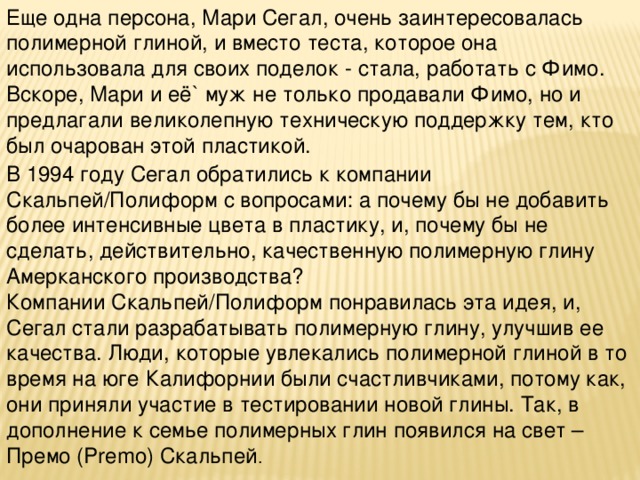Еще одна персона, Мари Сегал, очень заинтересовалась полимерной глиной, и вместо теста, которое она использовала для своих поделок - стала, работать с Фимо. Вскоре, Мари и её` муж не только продавали Фимо, но и предлагали великолепную техническую поддержку тем, кто был очарован этой пластикой. В 1994 году Сегал обратились к компании Скальпей/Полиформ с вопросами: а почему бы не добавить более интенсивные цвета в пластику, и, почему бы не сделать, действительно, качественную полимерную глину Амерканского производства?   Компании Скальпей/Полиформ понравилась эта идея, и, Сегал стали разрабатывать полимерную глину, улучшив ее качества. Люди, которые увлекались полимерной глиной в то время на юге Калифорнии были счастливчиками, потому как, они приняли участие в тестировании новой глины. Так, в дополнение к семье полимерных глин появился на свет – Премо (Premo) Скальпей . 