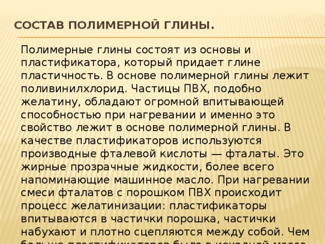Состав полимерной глины.   Полимерные глины состоят из основы и пластификатора, который придает глине пластичность. В основе полимерной глины лежит поливинилхлорид. Частицы ПВХ, подобно желатину, обладают огромной впитывающей способностью при нагревании и именно это свойство лежит в основе полимерной глины. В качестве пластификаторов используются производные фталевой кислоты — фталаты. Это жирные прозрачные жидкости, более всего напоминающие машинное масло. При нагревании смеси фталатов с порошком ПВХ происходит процесс желатинизации: пластификаторы впитываются в частички порошка, частички набухают и плотно сцепляются между собой. Чем больше пластификаторов было в исходной массе, тем мягче получается готовый продукт. 