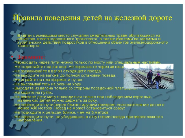 Правила поведения детей на железной дороге  В связи с имеющими место случаями смертельных травм обучающихся на объектах железнодорожного транспорта, а также фактами вандализма и хулиганских действий подростков в отношении объектов железнодорожного транспорта Запомните:  - Переходить через пути нужно только по мосту или специальным настилам.  - Не подлезайте под вагоны! Не перелазьте через автосцепки!  - Не заскакивайте в вагон отходящего поезда.  - Не выходите из вагона до полной остановки поезда.  - Не играйте на платформах и путях!  - Не высовывайтесь из окон на ходу.  - Выходите из вагона только со стороны посадочной платформы.  - Не ходите на путях.  - На вокзале дети могут находиться только под наблюдением взрослых, маленьких детей нужно держать за руку.  - Не переходите пути перед близко идущим поездом, если расстояние до него менее 400 метров. Поезд не может остановиться сразу!  - Не подходите к рельсам ближе, чем на 5 метров.  - Не переходите пути, не убедившись в отсутствии поезда противоположного направления. 