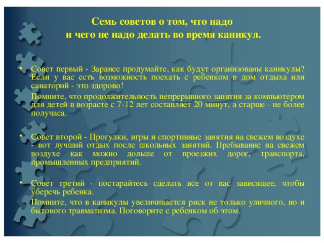  Семь советов о том, что надо  и чего не надо делать во время каникул.     Совет первый - Заранее продумайте, как будут организованы каникулы? Если у вас есть возможность поехать с ребенком в дом отдыха или санаторий - это здорово!  Помните, что продолжительность непрерывного занятия за компьютером для детей в возрасте с 7-12 лет составляет 20 минут, а старше - не более получаса. Совет второй - Прогулки, игры и спортивные занятия на свежем воздухе - вот лучший отдых после школьных занятий. Пребывание на свежем воздухе как можно дольше от проезжих дорог, транспорта, промышленных предприятий.   Совет третий - постарайтесь сделать все от вас зависящее, чтобы уберечь ребенка.  Помните, что в каникулы увеличивается риск не только уличного, но и бытового травматизма. Поговорите с ребенком об этом. 