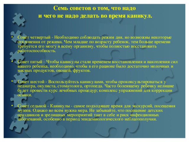 Семь советов о том, что надо  и чего не надо делать во время каникул.   Совет четвертый - Необходимо соблюдать режим дня, но возможны некоторые отклонения от режима. Чем младше по возрасту ребенок, тем больше времени требуется его мозгу и всему организму, чтобы полностью восстановить работоспособность.   Совет пятый - Чтобы каникулы стали временем восстановления и накопления сил вашего ребенка, необходимо, чтобы в его рационе было достаточно молочных и мясных продуктов, овощей, фруктов.   Совет шестой - Воспользуйтесь каникулами, чтобы проконсультироваться у педиатра, окулиста, стоматолога, ортопеда. Часто болеющему ребенку нелишне будет провести курс лечебных процедур; комплекс упражнений для коррекции осанки.   Совет седьмой - Каникулы - самое подходящее время для экскурсий, посещения музеев. Однако во всем нужна мера. Не забывайте, что посещение детских праздников и зрелищных мероприятий таит в себе и риск инфекционных заболеваний, особенно в период эпидемиологического неблагополучия.  