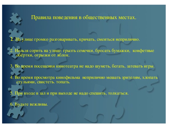    Правила поведения в общественных местах.   1 . На улице громко разговаривать, кричать, смеяться неприлично.   2. Нельзя сорить на улице: грызть семечки, бросать бумажки, конфетные обёртки, огрызки от яблок.   3. Во время посещения кинотеатра не надо шуметь, бегать, затевать игры.   4. Во время просмотра кинофильмa непpилично мешать зрителям, хлопать стульями, свистеть. топать.   5. При входе в зал и при выходе не надо спешить, толкаться. 6. Будьте вежливы.   