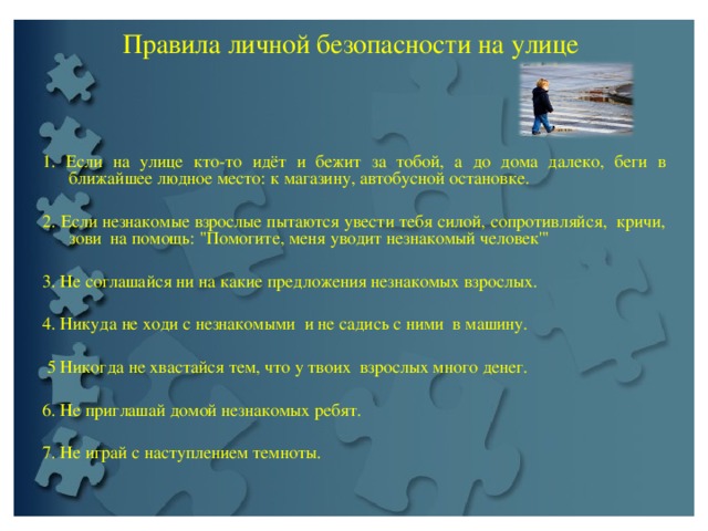 Пpaвилa личной безопасности на улице     1. Если на улице кто-то идёт и бежит за тобой, а до дoма далeкo, беги в ближайшее людное место: к магазину, автобусной остановке.   2. Если незнакомые взpoслые пытаются увести тебя силой, сопротивляйся, кричи, зови на помощь: 