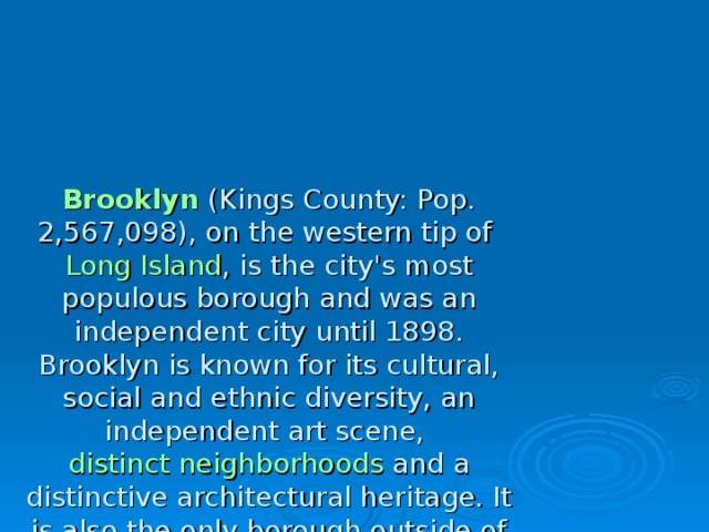 Brooklyn (Kings County: Pop. 2,567,098), on the western tip of Long Island , is the city's most populous borough and was an independent city until 1898. Brooklyn is known for its cultural, social and ethnic diversity, an independent art scene, distinct neighborhoods and a distinctive architectural heritage. It is also the only borough outside of Manhattan with a distinct downtown neighborhood. The borough features a long beachfront and Coney Island , established in the 1870s as one of the earliest amusement grounds in the country. 