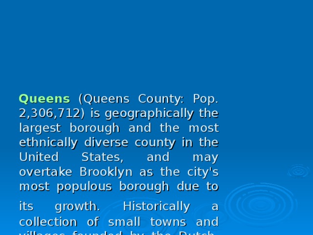 Queens (Queens County: Pop. 2,306,712) is geographically the largest borough and the most ethnically diverse county in the United States, and may overtake Brooklyn as the city's most populous borough due to its growth.  Historically a collection of small towns and villages founded by the Dutch, today the borough is predominantly residential and middle class. Queens County is the only large county in the United States where the median income among African Americans , approximately $52,000 a year, is higher than that of White Americans .  