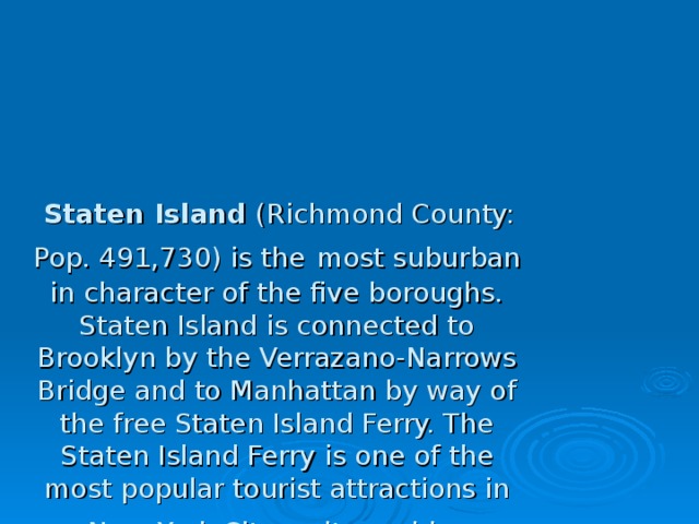 Staten Island (Richmond County: Pop. 491,730) is the  most suburban in character of the five boroughs. Staten Island is connected to Brooklyn by the Verrazano-Narrows Bridge and to Manhattan by way of the free Staten Island Ferry. The Staten Island Ferry is one of the most popular tourist attractions in New  York City as it provides unsurpassed views of the Statue of Liberty, Ellis Island, and lower Manhattan. Located in central Staten Island, the 2,500 acres (10 km2) Greenbelt has some 28 miles (45 km) of walking trails and one of the last undisturbed forests in the city. Designated in 1984 to protect the island's natural lands, the Greenbelt comprises seven city parks. 