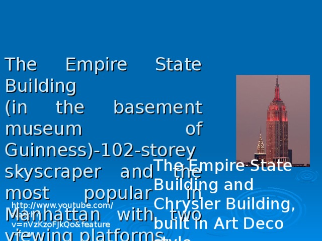 The Empire State Building   (in the basement museum of Guinness)-102-storey skyscraper and the most popular in Manhattan with two viewing platforms. The Empire State Building and Chrysler Building, built in Art Deco style. http://www.youtube.com/watch?v=nVzKzoFJkQo&feature=fvw 