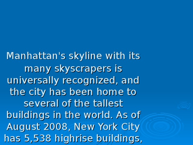 Manhattan's skyline with its many  skyscrapers is universally recognized, and the city has been home to several of the tallest buildings in the world. As of August 2008, New York City has 5,538 highrise buildings,  with 50 completed skyscrapers taller than 656 feet (200 m). This is more than any other city in United States, and second in the world, behind Hong Kong. 