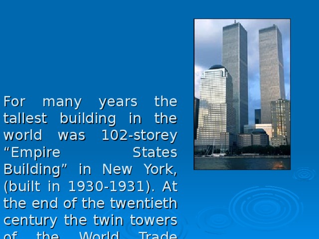 For many years the tallest building in the world was 102-storey “Empire States Building” in New York, (built in 1930-1931). At the end of the twentieth century the twin towers of the World Trade Center in New York (110 floors, elevation 412 meters) became the tallest one; demolished on the 11 th of September 2001 as a result of a terrorist act. And Sears Tower in Chicago (109 floors, the height of 442 m) was the next one. 