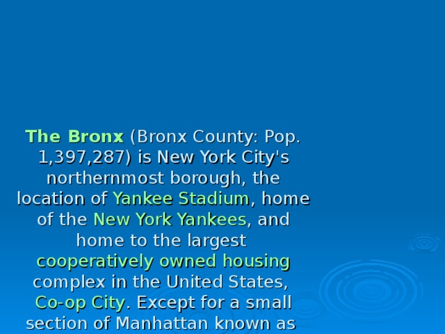 The Bronx (Bronx County: Pop. 1,397,287) is New York City's northernmost borough, the location of Yankee Stadium , home of the New York Yankees , and home to the largest  cooperatively owned housing complex in the United States, Co-op City . Except for a small section of Manhattan known as Marble Hill , the Bronx is the only section of the city that is part of the United States mainland. It is home to the Bronx Zoo , the largest metropolitan zoo in the United States, which spans 265 acres (1.07 km2) and is home to over 6,000 animals. The Bronx is the birthplace of rap and hip hop culture . 
