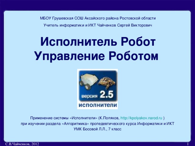 МБОУ Грушевская СОШ Аксайского района Ростовской области Учитель информатики и ИКТ Чайченков Сергей Викторович Исполнитель Робот  Управление Роботом Применение системы «Исполнители» (К.Поляков, http://kpolyakov.narod.ru ) при изучении раздела «Алгоритмика» пропедевтического курса Информатики и ИКТ УМК Босовой Л.Л., 7 класс С.В.Чайченков, 2012  