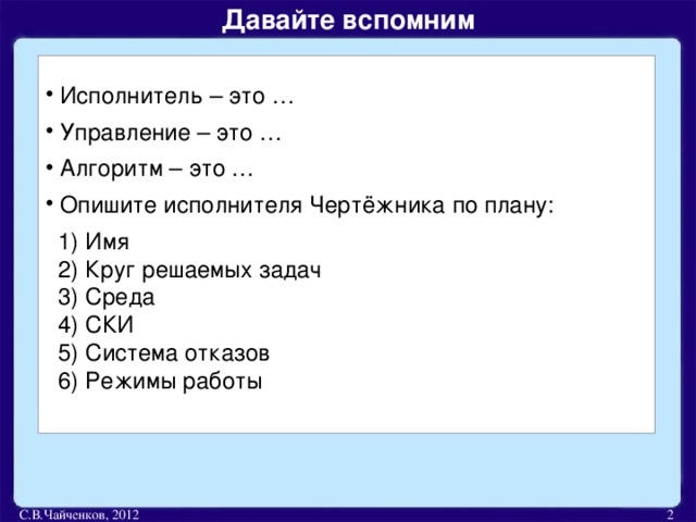 Давайте вспомним   Исполнитель – это …  Управление – это …  Алгоритм – это …  Опишите исполнителя Чертёжника по плану:  1) Имя  2) Круг решаемых задач  3) Среда  4) СКИ  5) Система отказов  6) Режимы работы С.В.Чайченков, 2012  