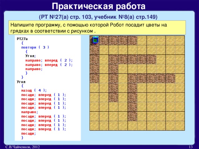 Практическая работа   (РТ №27(а) стр. 103, учебник №8(а) стр.149)  Напишите программу, с помощью которой Робот посадит цветы на грядках в соответствии с рисунком . РТ27а  {  повтори ( 3 )  {  Угол ;  направо ; вперед ( 2 );  направо ; вперед ( 2 );  направо ;  }   } Угол  {  назад ( 4 );  посади ;  вперед  ( 1 );  посади ;  вперед  ( 1 );  посади ;  вперед  ( 1 );  посади ;  вперед  ( 1 );  направо ;   посади ;  вперед  ( 1 );  посади ;  вперед  ( 1 );  посади ;  вперед  ( 1 );  посади ;  вперед  ( 1 );  посади ;   } С.В.Чайченков, 2012  