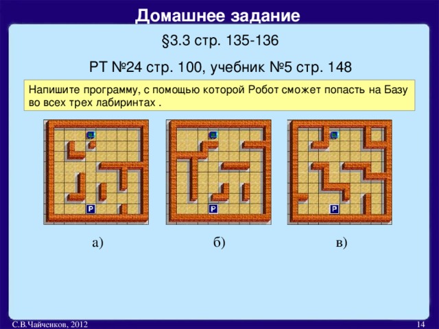 Домашнее задание  § 3.3 стр. 135-136 РТ №24 стр. 100, учебник №5 стр. 148 Напишите программу, с помощью которой Робот сможет попасть на Базу во всех трех лабиринтах . а) б) в) С.В.Чайченков, 2012  