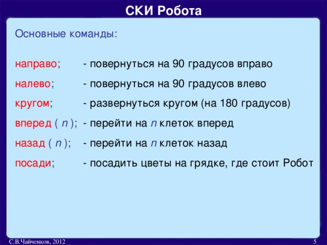 СКИ Робота Основные команды: направо ;   - повернуться на 90 градусов вправо налево ;   - повернуться на 90 градусов влево кругом ;   - развернуться кругом (на 180 градусов) вперед ( n );   -  перейти на n клеток вперед назад ( n );   -  перейти на n клеток назад посади ;   -  посадить цветы на грядке, где стоит Робот С.В.Чайченков, 2012  