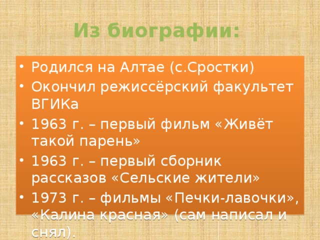 Из биографии: Родился на Алтае (с.Сростки) Окончил режиссёрский факультет ВГИКа 1963 г. – первый фильм «Живёт такой парень» 1963 г. – первый сборник рассказов «Сельские жители» 1973 г. – фильмы «Печки-лавочки», «Калина красная» (сам написал и снял). 