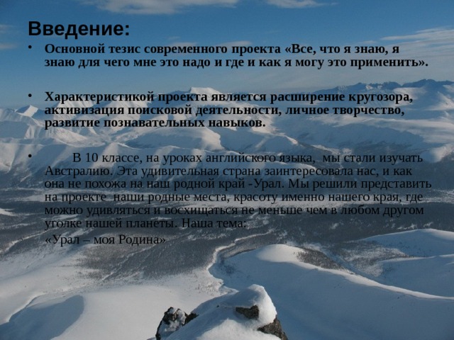 Введение : Основной тезис современного проекта «Все, что я знаю, я знаю для чего мне это надо и где и как я могу это применить».  Характеристикой проекта является расширение кругозора, активизация поисковой деятельности, личное творчество, развитие познавательных навыков.   В 10 классе, на уроках английского языка, мы стали изучать Австралию. Эта удивительная страна заинтересовала нас, и как она не похожа на наш родной край -Урал. Мы решили представить на проекте наши родные места, красоту именно нашего края, где можно удивляться и восхищаться не меньше чем в любом другом уголке нашей планеты. Наша тема:  «Урал – моя Родина» 
