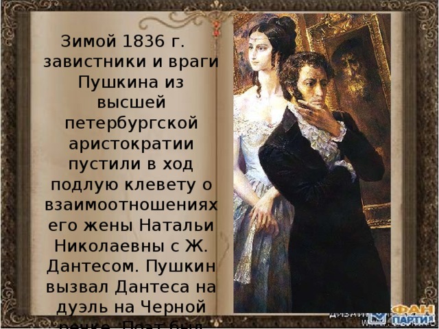 Зимой 1836 г. завистники и враги Пушкина из высшей петербургской аристократии пустили в ход подлую клевету о взаимоотношениях его жены Натальи Николаевны с Ж. Дантесом. Пушкин вызвал Дантеса на дуэль на Черной речке. Поэт был смертельно ранен. 