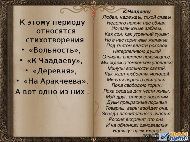 К Чаадаеву Любви, надежды, тихой славы  Недолго нежил нас обман,  Исчезли юные забавы,  Как сон, как утренний туман;  Но в нас горит еще желанье,  Под гнетом власти роковой  Нетерпеливою душой  Отчизны внемлем призыванье.  Мы ждем с томленьем упованья  Минуты вольности святой,  Как ждет любовник молодой  Минуты верного свиданья.  Пока свободою горим,  Пока сердца для чести живы,  Мой друг, отчизне посвятим  Души прекрасные порывы!  Товарищ, верь: взойдет она,  Звезда пленительного счастья,  Россия вспрянет ото сна,  И на обломках самовластья  Напишут наши имена! К этому периоду относятся стихотворения «Вольность», «К Чаадаеву», «Деревня», «На Аракчеева». А вот одно из них : 