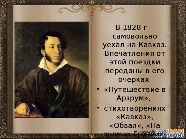 В 1828 г самовольно уехал на Кавказ. Впечатления от этой поездки переданы в его очерках «Путешествие в Арзрум», стихотворениях «Кавказ», «Обвал», «На холмах Грузии». 