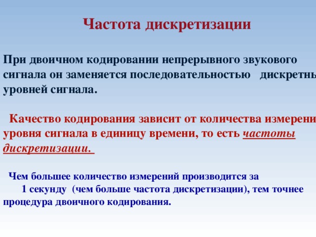  Частота дискретизации  При двоичном кодировании непрерывного звукового сигнала он заменяется последовательностью дискретных уровней сигнала.   Качество кодирования зависит от количества измерений уровня сигнала в единицу времени, то есть частоты дискретизации.   Чем большее количество измерений производится за 1 секунду (чем больше частота дискретизации), тем точнее процедура двоичного кодирования.   