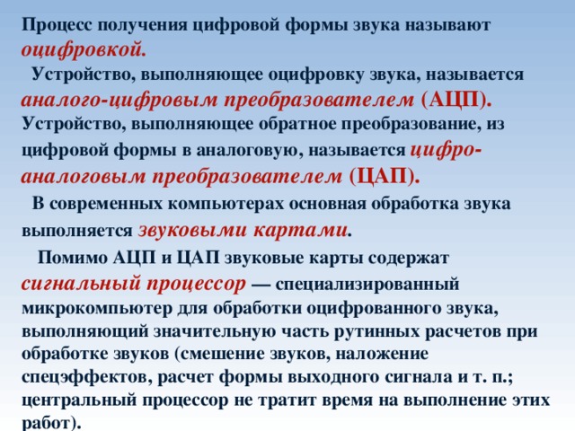 Процесс получения цифровой формы звука называют оцифровкой.   Устройство, выполняющее оцифровку звука, называется аналого-цифровым преобразователем (АЦП). Устройство, выполняющее обратное преобразование, из цифровой формы в аналоговую, называется цифро-аналоговым преобразователем (ЦАП).   В современных компьютерах основная обработка звука выполняется звуковыми картами .   Помимо АЦП и ЦАП звуковые карты содержат сигнальный процессор  — специализированный микрокомпьютер для обработки оцифрованного звука, выполняющий значительную часть рутинных расчетов при обработке звуков (смешение звуков, наложение спецэффектов, расчет формы выходного сигнала и т. п.; центральный процессор не тратит время на выполнение этих работ). 