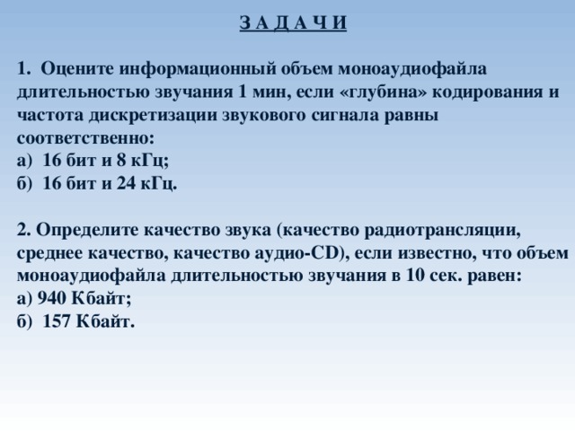 З А Д А Ч И  1.  Оцените информационный объем моноаудиофайла длительностью звучания 1 мин, если «глубина» кодирования и частота дискретизации звукового сигнала равны соответственно: а) 16 бит и 8 кГц; б) 16 бит и 24 кГц.  2. Определите качество звука (качество радиотрансляции, среднее качество, качество аудио- CD ), если известно, что объем моноаудиофайла длительностью звучания в 10 сек. равен: а) 940 Кбайт; б) 157 Кбайт.  