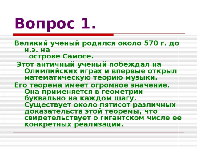 Вопрос 1. Великий ученый родился около 570 г. до н.э. на  острове Самосе.  Этот античный ученый побеждал на Олимпийских играх и впервые открыл математическую теорию музыки. Его теорема имеет огромное значение. Она применяется в геометрии буквально на каждом шагу. Существует около пятисот различных доказательств этой теоремы, что свидетельствует о гигантском числе ее конкретных реализации.