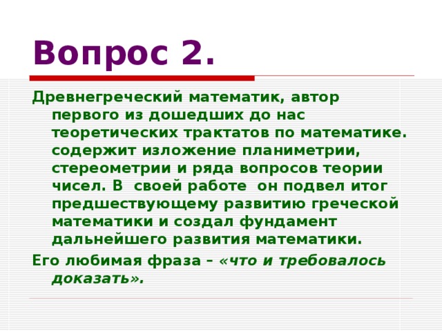 Вопрос 2. Древнегреческий математик, автор первого из дошедших до нас теоретических трактатов по математике. содержит изложение планиметрии, стереометрии и ряда вопросов теории чисел. В своей работе он подвел итог предшествующему развитию греческой математики и создал фундамент дальнейшего развития математики. Его любимая фраза – «что и требовалось доказать».