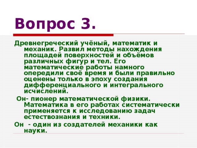 Вопрос 3. Древнегреческий учёный, математик и механик. Развил методы нахождения площадей поверхностей и объёмов различных фигур и тел. Его математические работы намного опередили своё время и были правильно оценены только в эпоху создания дифференциального и интегрального исчислений.  Он- пионер математической физики. Математика в его работах систематически применяется к исследованию задач естествознания и техники. Он - один из создателей механики как науки.