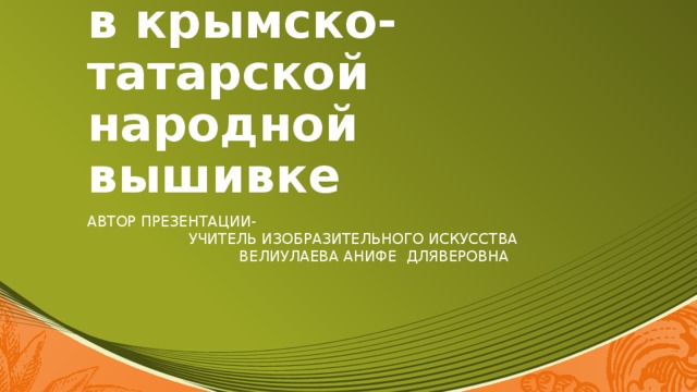 Образы и мотивы в крымско-татарской народной вышивке Автор презентации- учитель изобразительного искусства Велиулаева анифе дляверовна