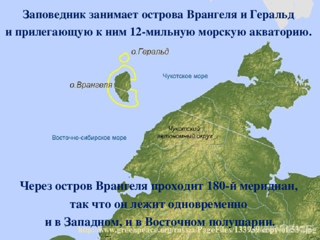 Заповедник занимает острова Врангеля и Геральд и прилегающую к ним 12-мильную морскую акваторию. Через остров Врангеля проходит 180-й меридиан, так что он лежит одновременно и в Западном, и в Восточном полушарии. 