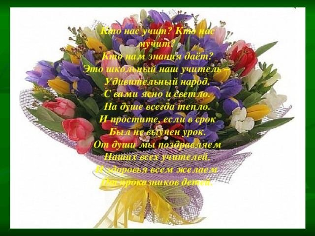 Кто нас учит? Кто нас мучит? Кто нам знания даёт? Это школьный наш учитель – Удивительный народ. С вами ясно и светло. На душе всегда тепло. И простите, если в срок Был не выучен урок. От души мы поздравляем Наших всех учителей. И здоровья всем желаем От проказников детей. 