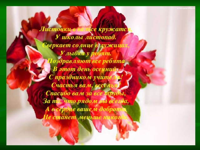 Листочки в вальсе кружатся, У школы листопад. Сверкает солнце в лужицах, Улыбки у ребят. Поздравляют все ребята В этот день осенний: С праздником учителя! Счастья вам, веселья! Спасибо вам за все труды, За то, что рядом вы всегда, А в сердце вашем доброты Не станет меньше никогда. 