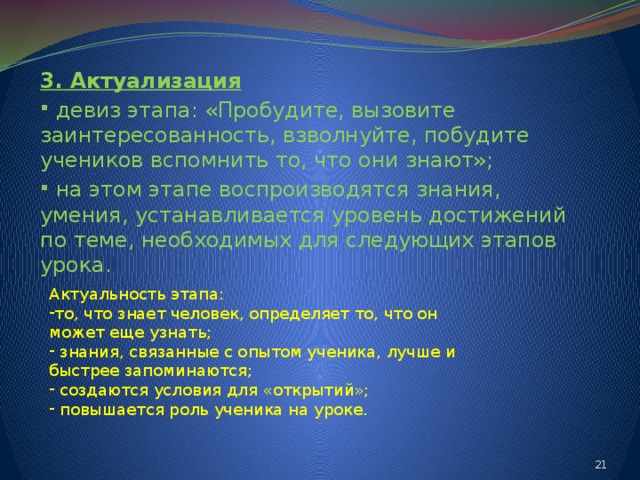 3. Актуализация  девиз этапа: «Пробудите, вызовите заинтересованность, взволнуйте, побудите учеников вспомнить то, что они знают»;  на этом этапе воспроизводятся знания, умения, устанавливается уровень достижений по теме, необходимых для следующих этапов урока. Актуальность этапа: то, что знает человек, определяет то, что он может еще узнать;  знания, связанные с опытом ученика, лучше и быстрее запоминаются;  создаются условия для «открытий»;  повышается роль ученика на уроке. 14 