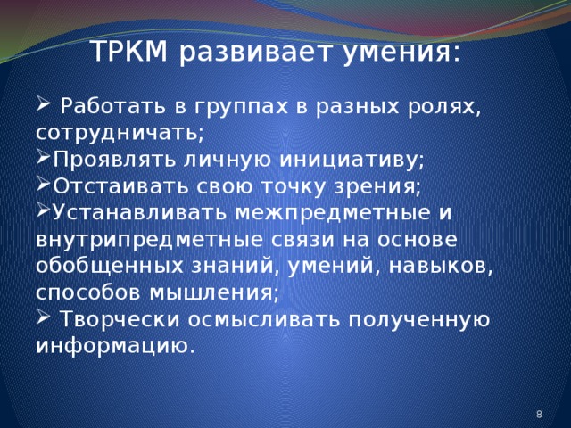 ТРКМ развивает умения:  Работать в группах в разных ролях, сотрудничать; Проявлять личную инициативу; Отстаивать свою точку зрения; Устанавливать межпредметные и внутрипредметные связи на основе обобщенных знаний, умений, навыков, способов мышления;  Творчески осмысливать полученную информацию. 7 