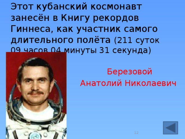 Этот кубанский космонавт занесён в Книгу рекордов Гиннеса, как участник самого длительного полёта (211 суток 09 часов 04 минуты 31 секунда)  Березовой  Анатолий Николаевич