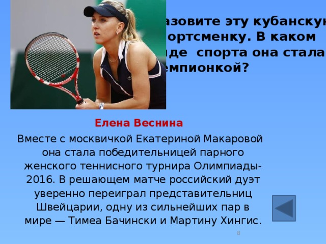Назовите эту кубанскую спортсменку. В каком  виде спорта она стала чемпионкой?  Елена Веснина   Вместе с москвичкой Екатериной Макаровой она стала победительницей парного женского теннисного турнира Олимпиады-2016. В решающем матче российский дуэт уверенно переиграл представительниц Швейцарии, одну из сильнейших пар в мире — Тимеа Бачински и Мартину Хингис.