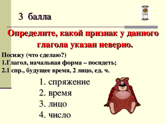 3 балла Определите, какой признак у данного глагола указан неверно. Посижу (что сделаю?) Глагол, начальная форма – посидеть; 1 спр., будущее время, 2 лицо, ед. ч. спряжение время лицо число  